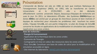 Présentation
L'Université de Béchar est née en 1986 en tant que instituts Nationaux de
l'enseignement Supérieur (INES), en 1992, elle se transforme en Centre
Universitaire et le 07/01/2007, elle a été déclarée
officiellement comme université. Depuis, beaucoup d'équipes de recherche ont
vues le jour. En 2011, Le laboratoire d'Études des Systèmes ENERGétique en
Zones ARIDes est animé par un groupe de chercheurs jeunes et bien motivés (7
équipes de recherche) pour résoudre les problèmes réel touchant les zones
arides, l'équipe SimulIA, est une partie intégrante. Le plan de charge de SimulIA
concerne les études et applications de la modélisation et simulation des
systèmes (application aux zones arides).
Axes de recherche :
- Énergie & Environnement
- Application de la thermique dans les zones arides
- Économie de l’énergie.
- Cartographie et mise en valeur des ressources dans les zones arides.
- Pour SimulIA, Constituer une base de codes de calcul pour la modélisation et la
simulation accessible en ligne.
- Site Internet du laboratoire : www2.univ-bechar.dz/energarid
 