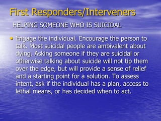 First Responders/IntervenersHELPING SOMEONE WHO IS SUICIDALApproach all situations involving someone who is suicidal as a psychiatric emergency and act accordingly. Never assume that suicidal ideas or gestures are harmless bids for attention or an attempt to manipulate others.Clear the scene and keep yourself and others who may be present safe.