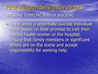 First Responders/IntervenersHELPING SOMEONE WHO IS SUICIDALGive physical space. Don’t get too close to the person too soon. Sudden movements, attempts to touch the person, or the introduction of others into the scene, may be misunderstood.Express acceptance and concern. Avoid sermonizing, arguing, problem-solving, giving advice, or telling someone to “forget about it”. It is important to convey an attitude of concern and understanding.