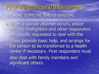 First Responders/IntervenersHELPING SOMEONE WHO IS SUICIDALEngage the individual. Encourage the person to talk. Most suicidal people are ambivalent about dying. Asking someone if they are suicidal or otherwise talking about suicide will not tip them over the edge, but will provide a sense of relief and a starting point for a solution. To assess intent, ask if the individual has a plan, access to lethal means, or has decided when to act.