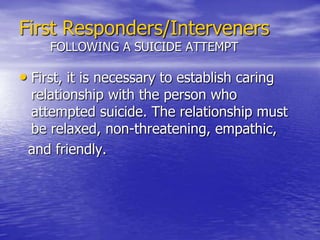 First Responders/IntervenersHELPING SOMEONE WHO IS SUICIDALNever leave a potentially suicidal individual alone based on their promise to visit their mental health worker or the hospital. Ensure that family members or significant others are on the scene and accept responsibility for seeking help.