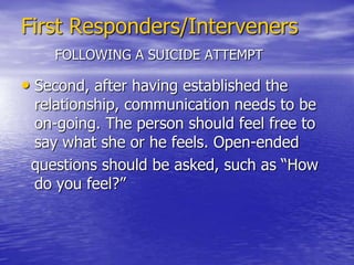 First Responders/IntervenersHELPING SOMEONE WHO IS SUICIDALWhen a suicide attempt occurs, police officers, firefighters and other responders are usually requested to deal with the   crisis, provide basic help, and arrange for the person to be transferred to a health center if necessary. First responders must   also deal with family members and significant others.