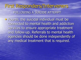 First Responders/IntervenersFOLLOWING A SUICIDE ATTEMPT Second, after having established the relationship, communication needs to be on-going. The person should feel free to say what she or he feels. Open-ended  questions should be asked, such as “How do you feel?”