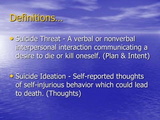 Definitions…Suicide Threat - A verbal or nonverbal interpersonal interaction communicating a desire to die or kill oneself. (Plan & Intent)Suicide Ideation - Self-reported thoughts of self-injurious behavior which could lead to death. (Thoughts)