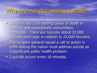 Why are we discussing suicide?Suicide is the 11th leading cause of death in America and substantially outnumbers homicides.  There are typically about 32,000 suicides each year in relation to 24,000 murders.The surgeon general issued a call to action in 1999 stating the nation must address suicide as a significant public health problem. 1 suicide occurs every 16 minutes.