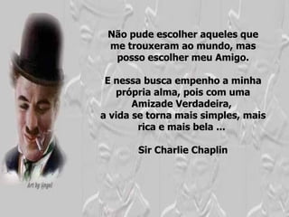 Não pude escolher aqueles que me trouxeram ao mundo, mas posso escolher meu Amigo. E nessa busca empenho a minha própria alma, pois com uma Amizade Verdadeira,  a vida se torna mais simples, mais rica e mais bela ...  Sir Charlie Chaplin 