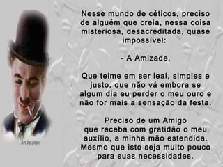 Nesse mundo de céticos, preciso
de alguém que creia, nessa coisa
misteriosa, desacreditada, quase
           impossível:

          - A Amizade.

Que teime em ser leal, simples e
   justo, que não vá embora se
algum dia eu perder o meu ouro e
não for mais a sensação da festa.

      Preciso de um Amigo
 que receba com gratidão o meu
auxílio, a minha mão estendida.
Mesmo que isto seja muito pouco
    para suas necessidades.
 