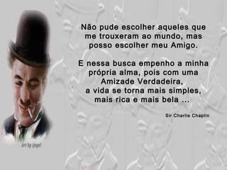 Não pude escolher aqueles que
 me trouxeram ao mundo, mas
  posso escolher meu Amigo.

E nessa busca empenho a minha
   própria alma, pois com uma
      Amizade Verdadeira,
  a vida se torna mais simples,
    mais rica e mais bela ...
                    Sir Charlie Chaplin
 