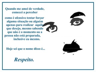 Quando me amei de verdade, comecei a perceber como é ofensivo tentar forçar  alguma situação ou alguém apenas para realizar  aquilo que desejo, mesmo sabendo que não é o momento ou a pessoa não está preparada,  inclusive eu mesmo.  Hoje sei que o nome disso é...   Respeito.  