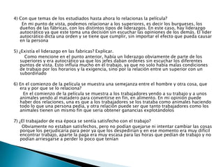 4) Con que temas de los estudiados hasta ahora lo relacionas la película?
En mi punto de vista, podemos relacionar a los superiores, es decir los burgueses, los
dueños de las fábricas, con los distintos tipos de liderazgos. En este caso, hay liderazgo
autocrático ya que este toma una decisión sin escuchar las opiniones de los demás. El lider
autocrático dicta una orden y se tiene que cumplir, sin importar el efecto que pueda causar
en la persona
5) ¿Existía el liderazgo en las fabricas? Explicar.
Como mencione en el punto anterior, había un liderazgo obviamente de parte de los
superiores y era autocrático ya que los jefes daban ordenes sin escuchar los diferentes
puntos de vista. Esto influía mucho en el trabajo, ya que no solo había malas condiciones
de trabajo por los horarios y la exigencia, sino por la relación entre un superior con un
subordinado
6) En el comienzo de la película se muestra una semejanza entre el hombre y otra cosa, que
era y por que se lo relaciona?
En el comienzo de la película se muestra a los trabajadores yendo a su trabajo y a unos
animales yendo al matadero para convertirse en fin, en alimento. En mi opinión puede
haber dos relaciones, una es que a los trabajadores se los trataba como animales haciendo
todo lo que una persona pedía, y otra relación puede ser que tanto trabajadores como los
animales tienen un mismo fin que seria obtener ganancias explotándolos
7) ¿El trabajador de esa época se sentía satisfecho con el trabajo?
Obviamente no estaban satisfechos, pero no podían quejarse ni intentar cambiar las cosas
porque los perjudicaría para peor ya que los despedirían y en ese momento era muy difícil
encontrar trabajo, aparte la paga era muy escasa para las horas que pedían de trabajo y no
podían arriesgarse a perder lo poco que tenían
 