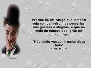 Preciso de um Amigo que tambémPreciso de um Amigo que também
seja companheiro, nas pescarias,seja companheiro, nas pescarias,
nas guerras e alegrias, e que nonas guerras e alegrias, e que no
meio da tempestade, grite emmeio da tempestade, grite em
coro comigo:coro comigo:
"Nós ainda vamos rir muito disso"Nós ainda vamos rir muito disso
tudo”tudo”
e ria muito.e ria muito.
 