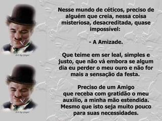 Nesse mundo de céticos, preciso de alguém que creia, nessa coisa misteriosa, desacreditada, quase impossível:  - A Amizade. Que teime em ser leal, simples e justo, que não vá embora se algum dia eu perder o meu ouro e não for mais a sensação da festa.  Preciso de um Amigo que receba com gratidão o meu auxílio, a minha mão estendida. Mesmo que isto seja muito pouco para suas necessidades. 