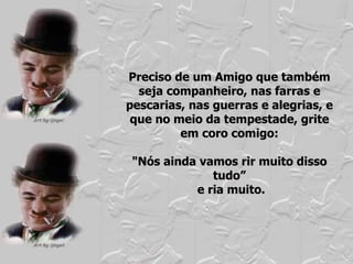 Preciso de um Amigo que também seja companheiro, nas farras e pescarias, nas guerras e alegrias, e que no meio da tempestade, grite em coro comigo: "Nós ainda vamos rir muito disso tudo” e ria muito. 