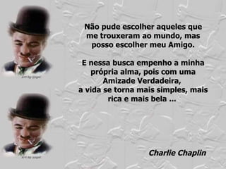Não pude escolher aqueles que me trouxeram ao mundo, mas posso escolher meu Amigo. E nessa busca empenho a minha própria alma, pois com uma Amizade Verdadeira,  a vida se torna mais simples, mais rica e mais bela ...  Charlie Chaplin 