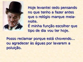 Hoje levantei cedo pensando no que tenho a fazer antes que o relógio marque meia-noite. É minha função escolher que tipo de dia vou ter hoje. Posso reclamar porque está chovendo... ou agradecer às águas por lavarem a poluição. 