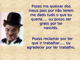 Posso me queixar dos meus pais por não terem me dado tudo o que eu queria.... ou posso ser grato por ter nascido.    Posso reclamar por ter que ir trabalhar.... ou agradecer por ter trabalho. 