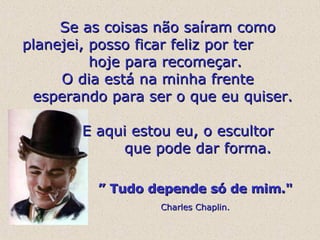    Se as coisas não saíram como planejei, posso ficar feliz por ter  hoje para recomeçar.   O dia está na minha frente  esperando para ser o que eu quiser.   E aqui estou eu, o escultor  que pode dar forma. ”  Tudo depende só de mim."   Charles Chaplin. 