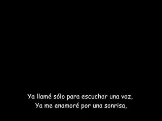 Ya llamé sólo para escuchar una voz,  Ya me enamoré por una sonrisa, 