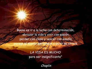 Bueno es ir a la lucha con determinación,  abrazar la vida y vivir con pasión, perder con clase y vencer con osadía, porque el mundo pertenece a quien se atreve  y  LA VIDA ES MUCHO  para ser insignificante"  Chaplin 