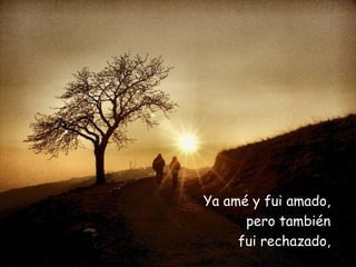 Ya amé y fui amado,  pero también  fui rechazado,  