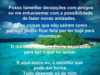 Posso lamentar decepções com amigos ou me entusiasmar com a possibilidade de fazer novas amizades.   Se as coisas que não saíram como planejei posso ficar feliz por ter hoje para recomeçar. O dia está na minha frente esperando para ser o que eu quiser. E aqui estou eu, o escultor que  pode dar forma. Tudo depende só de mim. 
