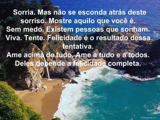 Sorria. Mas não se esconda atrás deste sorriso. Mostre aquilo que você é. Sem medo. Existem pessoas que sonham. Viva. Tente. Felicidade é o resultado dessa tentativa. Ame acima de tudo. Ame a tudo e a todos. Deles depende a felicidade completa. 
