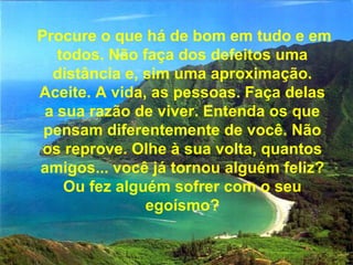 Procure o que há de bom em tudo e em todos. Não faça dos defeitos uma distância e, sim uma aproximação. Aceite. A vida, as pessoas. Faça delas a sua razão de viver. Entenda os que pensam diferentemente de você. Não os reprove. Olhe à sua volta, quantos amigos... você já tornou alguém feliz? Ou fez alguém sofrer com o seu egoísmo? 