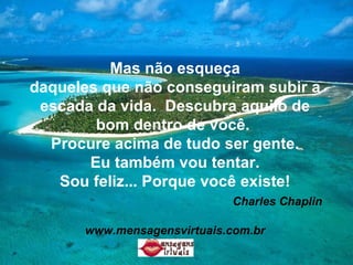 Mas não esqueça daqueles que não conseguiram subir a escada da vida.  Descubra aquilo de bom dentro de você.  Procure acima de tudo ser gente. Eu também vou tentar. Sou feliz... Porque você existe!   Charles Chaplin www.mensagensvirtuais.com.br 