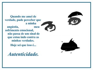 Quando me amei de verdade, pude perceber que  a minha angústia,  meu sofrimento emocional,  não passa de um sinal de que estou indo contra as minhas verdades.   Hoje sei que isso é...   Autenticidade.   