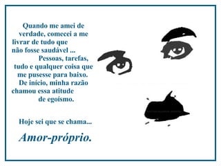 Quando me amei de verdade, comecei a me livrar de tudo que  não fosse saudável ...  Pessoas, tarefas, tudo e qualquer coisa que me pusesse para baixo.  De início, minha razão chamou essa atitude  de egoísmo.  Hoje sei que se chama...   Amor-próprio.  
