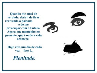 Quando me amei de verdade, desisti de ficar revivendo o passado  e de me  preocupar com o Futuro. Agora, me mantenho no presente,  que é onde a vida acontece.  Hoje vivo um dia de cada vez.  Isso é...  Plenitude.  