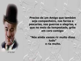 Preciso de um Amigo que também seja companheiro, nas farras e pescarias, nas guerras e alegrias, e que no meio da tempestade, grite em coro comigo: "Nós ainda vamos rir muito disso tudo” e ria muito. 