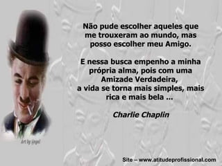 Não pude escolher aqueles que me trouxeram ao mundo, mas posso escolher meu Amigo. E nessa busca empenho a minha própria alma, pois com uma Amizade Verdadeira,  a vida se torna mais simples, mais rica e mais bela ...  Charlie Chaplin Site – www.atitudeprofissional.com 