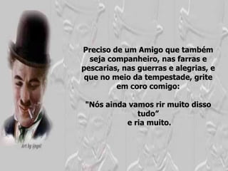 Preciso de um Amigo que também
  seja companheiro, nas farras e
pescarias, nas guerras e alegrias, e
 que no meio da tempestade, grite
         em coro comigo:

 "Nós ainda vamos rir muito disso
              tudo”
           e ria muito.
 