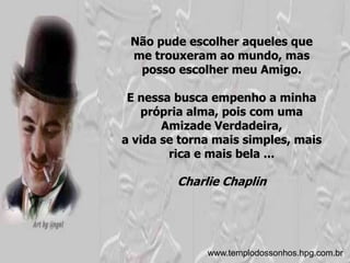 Não pude escolher aqueles que
 me trouxeram ao mundo, mas
  posso escolher meu Amigo.

 E nessa busca empenho a minha
   própria alma, pois com uma
       Amizade Verdadeira,
a vida se torna mais simples, mais
        rica e mais bela ...

         Charlie Chaplin




              www.templodossonhos.hpg.com.br
 