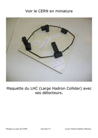 Voir le CERN en miniature
Maquette du LHC (Large Hadron Collider) avec
ses détecteurs.
Plongée au cœur du CERN - Seconde 15 - Lycée Charlie Chaplin à Décines
 