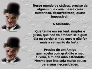 Nesse mundo de céticos, preciso de alguém que creia, nessa coisa misteriosa, desacreditada, quase impossível:  - A Amizade. Que teime em ser leal, simples e justo, que não vá embora se algum dia eu perder o meu ouro e não for mais a sensação da festa.  Preciso de um Amigo que receba com gratidão o meu auxílio, a minha mão estendida. Mesmo que isto seja muito pouco para suas necessidades. 