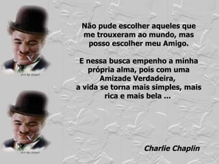 Não pude escolher aqueles que me trouxeram ao mundo, mas posso escolher meu Amigo. E nessa busca empenho a minha própria alma, pois com uma Amizade Verdadeira,  a vida se torna mais simples, mais rica e mais bela ...  Charlie Chaplin 