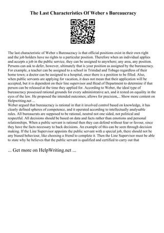 The Last Characteristics Of Weber s Bureaucracy
The last characteristic of Weber s Bureaucracy is that official positions exist in their own right
and the job holders have no rights to a particular position. Therefore when an individual applies
and accepts a job in the public service, they can be assigned to anywhere; any area, any position.
Persons can ask to defer, however, ultimately that is your position as assigned by the bureaucracy.
For example, a teacher can be assigned to a school in Trinidad and Tobago regardless of their
home town; a doctor can be assigned to a hospital, once there is a position to be filled. Also,
when public servants are applying for vacation, it does not mean that their application will be
accepted, but it is dependent on their line supervisor and Head of Department to determine if that
person can be released at the time they applied for. According to Weber, the ideal type of
bureaucracy possessed rational grounds for every administrative act, and it rested on equality in the
eyes of the law. He proposed the intended outcomes; allows for precision,... Show more content on
Helpwriting.net ...
Weber argued that bureaucracy is rational in that it involved control based on knowledge, it has
clearly defined spheres of competence, and it operated according to intellectually analysable
rules. All bureaucrats are supposed to be rational, neutral not one sided, not political and
respectful. All decisions should be based on data and facts rather than emotions and personal
relationships. When a public servant is rational then they can defend without fear or favour, since
they have the facts necessary to back decisions. An example of this can be seen through decision
making. If the Line Supervisor appoints the public servant with a special job, there should not be
any biased behaviour, like choosing a friend to complete it. Then the Line Supervisor must be able
to state why he believes that the public servant is qualified and certified to carry out that
... Get more on HelpWriting.net ...
 