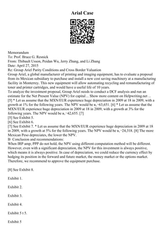 Arial Case
Memorandum
To: Prof. Bruce G. Resnick
From: Thibault Usson, Peidan Wu, Jerry Zhang, and Li Zhang
Date: April 27, 2015
Re: Group Ariel Parity Conditions and Cross Border Valuation
Group Ariel, a global manufacturer of printing and imaging equipment, has to evaluate a proposal
from its Mexican subsidiary to purchase and install a new cost saving machinery at a manufacturing
facility in Monterrey. This new equipment will allow automating recycling and remanufacturing of
toner and printer cartridges, and would have a useful life of 10 years.
To analyze the investment proposal, Group Ariel needs to conduct a DCF analysis and run an
estimate for the Net Present Value (NPV) for capital... Show more content on Helpwriting.net ...
[5] * Let us assume that the MXN/EUR experience huge depreciation in 2009 at 18 in 2009, with a
growth at 1% for the following years. The NPV would be в‚¬63,651. [6] * Let us assume that the
MXN/EUR experience huge depreciation in 2009 at 18 in 2009, with a growth at 3% for the
following years. The NPV would be в‚¬42,655. [7]
[5] See Exhibit 5.
[6] See Exhibit 6.
[7] See Exhibit 7. * Let us assume that the MXN/EUR experience huge depreciation in 2009 at 18
in 2009, with a growth at 5% for the following years. The NPV would be в‚¬24,318. [8] The more
Mexican Peso depreciates, the lower the NPV.
В· Conclusion and recommendations:
When IRP amp; PPP do not hold, the NPV using different computation method will be different.
However, even with a significant depreciation, the NPV for this investment is always positive,
which means it is always positive. In case of depreciation, we could reduce the currency effect by
hedging its position in the forward and future market, the money market or the options market.
Therefore, we recommend to approve the equipment purchase.
[8] See Exhibit 8.
Exhibit 1.
Exhibit 2.
Exhibit 3.
Exhibit 4.
Exhibit 5 t 5.
Exhibit 5
 