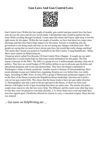 Gun Laws And Gun Control Laws
Gun Control Laws Within the last couple of months, gun control and gun control laws has been
seen all over the news and all over social media. I decided that topic would be perfect for this
essay While scrolling through Facebook, I came upon this meme and I knew right away it was the
right meme for this paper. Within the last couple of months, we have had about two major mass
shootings and they have had a huge impact over the nation. Society is wondering why the
government is not doing much and why we are not seeing any changes with these laws. Most
people are saying that we need to have stricter gun laws, but would that really change anything?
This meme that I found was posted on Facebook by the Hill Country Young Republicans . Many...
Show more content on Helpwriting.net ...
I found an article called Five Reasons US Gun Control Won t Happen . It caught my eye and I
decided that it would maybe help me find some useful information for this paper. The first
reason is because of the NRA. The NRA is a group of over 5 million people and play a big role in
politics. They have an overall budget of 250 million dollars to use to advocate gun facilities and
educational programs and events and sponsorships. They have developed a reputation in
Washington o make or break a politician. Another reason is because of Gerrymandering. Most
recent attempts to pass new federal laws regulating firearms are over before they ever really
begin. According to BBC News, In June 2016 a group of Democratic politicians staged a sit in
on the floor of the House to protest the Republican House leadership s decision not to hold a
vote on two gun control bills. This shows that the house tends to have pro gun rights (Zurcher,
1). Demographics also play a part in the pro gun part in the House, as there are more rural
districts with higher levels of gun ownership than there are urban ones. The articles also had a
couple more reason to why the laws won t help. The filibuster and the courts were other big ways
to why they won t be passed or even help (Zurcher, 2 3). Some States have went and made their
own laws against guns. Florida has allowed its citizens to carry a concealed weapon. Since this law
was enacted
... Get more on HelpWriting.net ...
 