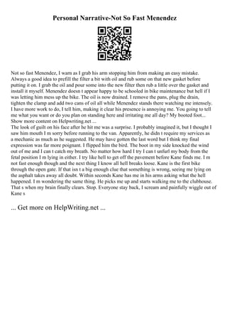 Personal Narrative-Not So Fast Menendez
Not so fast Menendez, I warn as I grab his arm stopping him from making an easy mistake.
Always a good idea to prefill the filter a bit with oil and rub some on that new gasket before
putting it on. I grab the oil and pour some into the new filter then rub a little over the gasket and
install it myself. Menendez doesn t appear happy to be schooled in bike maintenance but hell if I
was letting him mess up the bike. The oil is now drained. I remove the pans, plug the drain,
tighten the clamp and add two cans of oil all while Menendez stands there watching me intensely.
I have more work to do, I tell him, making it clear his presence is annoying me. You going to tell
me what you want or do you plan on standing here and irritating me all day? My booted foot...
Show more content on Helpwriting.net ...
The look of guilt on his face after he hit me was a surprise. I probably imagined it, but I thought I
saw him mouth I m sorry before running to the van. Apparently, he didn t require my services as
a mechanic as much as he suggested. He may have gotten the last word but I think my final
expression was far more poignant. I flipped him the bird. The boot in my side knocked the wind
out of me and I can t catch my breath. No matter how hard I try I can t unfurl my body from the
fetal position I m lying in either. I try like hell to get off the pavement before Kane finds me. I m
not fast enough though and the next thing I know all hell breaks loose. Kane is the first bike
through the open gate. If that isn t a big enough clue that something is wrong, seeing me lying on
the asphalt takes away all doubt. Within seconds Kane has me in his arms asking what the hell
happened. I m wondering the same thing. He picks me up and starts walking me to the clubhouse.
That s when my brain finally clears. Stop. Everyone stay back, I scream and painfully wiggle out of
Kane s
... Get more on HelpWriting.net ...
 