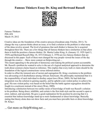 Famous Thinkers Essay Dr. King and Bertrand Russell
Famous Thinkers
PHL/458
March 19, 2012
Creative ideas are the foundation of the creative process (Goodman amp; Fritchie, 2011). To
change the way a person thinks about an issue, or to find a solution to the problem is what many
of the ideas revolve around. The level of greatness that each thinker is famous for is acquired
throughout their life. There are a few things that all famous thinkers have similarities in that allow
them to hold the position a famous thinker. Dr. Martin Luther King, Jr. (January 15, 1929 April 3,
1929) and Bertrand Russell (May 18, 1872 February 2, 1970) are two famous thinkers that are
discussed in this paper. Each of these men changed the way people viewed the issues of the day
through the creative ... Show more content on Helpwriting.net ...
This meant appealing to the principle of democracy and making the political system accountable.
Mr. Russell s problem he wanted to solve is the use of a logical analytical approach to determine the
truth about common claims based on inference. This implies that every truth or claim should be the
foundation of the logical constructions versus inferred entities.
In order to offset the immoral acts of racism and segregation Dr. King s resolution to the problem
was advocating civil disobedience among African Americans. His philosophy maintained that it is
the responsibility of each individual to disobey unjust laws (Ware, 2009). He had faith that
integration was the solution to gaining equality, and he upheld a non violent policy to achieve his
goal. His non violent policy was based on the belief that the battle against segregation should be
fought in a courtroom instead of the street (Ware, 2009).
Introducing a distinction between two unlike styles of knowledge of truth was Russell s solution
to his problem. Being direct, infallible, and certain is the first truth style and the second is open to
error, indirect, and uncertain. He gave a good explanation for his position by proving that it is
essential that indirect knowledge stand up to more fundamental or direct knowledge. Basically
stating that theory alone does not show facts and you must have provable facts or direct knowledge.
Dr. King s
... Get more on HelpWriting.net ...
 