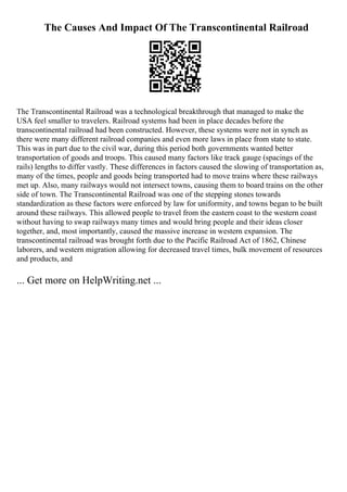 The Causes And Impact Of The Transcontinental Railroad
The Transcontinental Railroad was a technological breakthrough that managed to make the
USA feel smaller to travelers. Railroad systems had been in place decades before the
transcontinental railroad had been constructed. However, these systems were not in synch as
there were many different railroad companies and even more laws in place from state to state.
This was in part due to the civil war, during this period both governments wanted better
transportation of goods and troops. This caused many factors like track gauge (spacings of the
rails) lengths to differ vastly. These differences in factors caused the slowing of transportation as,
many of the times, people and goods being transported had to move trains where these railways
met up. Also, many railways would not intersect towns, causing them to board trains on the other
side of town. The Transcontinental Railroad was one of the stepping stones towards
standardization as these factors were enforced by law for uniformity, and towns began to be built
around these railways. This allowed people to travel from the eastern coast to the western coast
without having to swap railways many times and would bring people and their ideas closer
together, and, most importantly, caused the massive increase in western expansion. The
transcontinental railroad was brought forth due to the Pacific Railroad Act of 1862, Chinese
laborers, and western migration allowing for decreased travel times, bulk movement of resources
and products, and
... Get more on HelpWriting.net ...
 