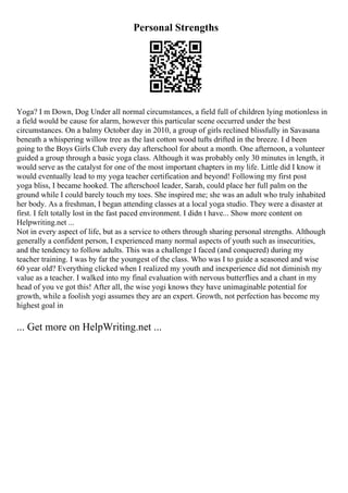 Personal Strengths
Yoga? I m Down, Dog Under all normal circumstances, a field full of children lying motionless in
a field would be cause for alarm, however this particular scene occurred under the best
circumstances. On a balmy October day in 2010, a group of girls reclined blissfully in Savasana
beneath a whispering willow tree as the last cotton wood tufts drifted in the breeze. I d been
going to the Boys Girls Club every day afterschool for about a month. One afternoon, a volunteer
guided a group through a basic yoga class. Although it was probably only 30 minutes in length, it
would serve as the catalyst for one of the most important chapters in my life. Little did I know it
would eventually lead to my yoga teacher certification and beyond! Following my first post
yoga bliss, I became hooked. The afterschool leader, Sarah, could place her full palm on the
ground while I could barely touch my toes. She inspired me; she was an adult who truly inhabited
her body. As a freshman, I began attending classes at a local yoga studio. They were a disaster at
first. I felt totally lost in the fast paced environment. I didn t have... Show more content on
Helpwriting.net ...
Not in every aspect of life, but as a service to others through sharing personal strengths. Although
generally a confident person, I experienced many normal aspects of youth such as insecurities,
and the tendency to follow adults. This was a challenge I faced (and conquered) during my
teacher training. I was by far the youngest of the class. Who was I to guide a seasoned and wise
60 year old? Everything clicked when I realized my youth and inexperience did not diminish my
value as a teacher. I walked into my final evaluation with nervous butterflies and a chant in my
head of you ve got this! After all, the wise yogi knows they have unimaginable potential for
growth, while a foolish yogi assumes they are an expert. Growth, not perfection has become my
highest goal in
... Get more on HelpWriting.net ...
 