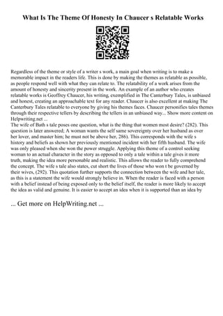 What Is The Theme Of Honesty In Chaucer s Relatable Works
Regardless of the theme or style of a writer s work, a main goal when writing is to make a
memorable impact in the readers life. This is done by making the themes as relatable as possible,
as people respond well with what they can relate to. The relatability of a work arises from the
amount of honesty and sincerity present in the work. An example of an author who creates
relatable works is Geoffrey Chaucer, his writing, exemplified in The Canterbury Tales, is unbiased
and honest, creating an approachable text for any reader. Chaucer is also excellent at making The
Canterbury Tales relatable to everyone by giving his themes faces. Chaucer personifies tales themes
through their respective tellers by describing the tellers in an unbiased way... Show more content on
Helpwriting.net ...
The wife of Bath s tale poses one question, what is the thing that women most desire? (282). This
question is later answered; A woman wants the self same sovereignty over her husband as over
her lover, and master him; he must not be above her, 286). This corresponds with the wife s
history and beliefs as shown her previously mentioned incident with her fifth husband. The wife
was only pleased when she won the power struggle. Applying this theme of a control seeking
woman to an actual character in the story as opposed to only a tale within a tale gives it more
truth, making the idea more personable and realistic. This allows the reader to fully comprehend
the concept. The wife s tale also states, cut short the lives of those who won t be governed by
their wives, (292). This quotation further supports the connection between the wife and her tale,
as this is a statement the wife would strongly believe in. When the reader is faced with a person
with a belief instead of being exposed only to the belief itself, the reader is more likely to accept
the idea as valid and genuine. It is easier to accept an idea when it is supported than an idea by
... Get more on HelpWriting.net ...
 