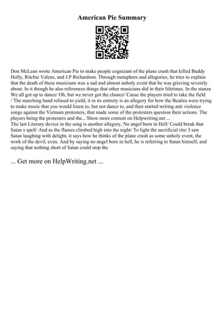 American Pie Summary
Don McLean wrote American Pie to make people cognizant of the plane crash that killed Buddy
Holly, Ritchie Valens, and J.P Richardson. Through metaphors and allegories, he tries to explain
that the death of these musicians was a sad and almost unholy event that he was grieving severely
about. In it though he also references things that other musicians did in their lifetimes. In the stanza
We all got up to dance/ Oh, but we never got the chance/ Cause the players tried to take the field
/ The marching band refused to yield, it in its entirety is an allegory for how the Beatles were trying
to make music that you would listen to, but not dance to, and then started writing anti violence
songs against the Vietnam protesters, that made some of the protesters question their actions. The
players being the protesters and the... Show more content on Helpwriting.net ...
The last Literary device in the song is another allegory, No angel born in Hell/ Could break that
Satan s spell/ And as the flames climbed high into the night/ To light the sacrificial rite/ I saw
Satan laughing with delight, it says how he thinks of the plane crash as some unholy event, the
work of the devil, even. And by saying no angel born in hell, he is referring to Satan himself, and
saying that nothing short of Satan could stop the
... Get more on HelpWriting.net ...
 