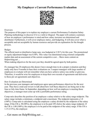My Employer s Current Performance Evaluation
Overview
The purpose of this paper is to explore my employer s current Performance Evaluation Salary
Planning methodology to discover if it is a valid or illogical. The paper will contain a summary
of how an employee s performance is rated and how salary increases are determined and
distributed. Furthermore, it will cover employee statics, and budgeting. It will also cover what is
acceptable and not acceptable by human resources and provide an explanation for the thought
process.
Budget
The official merit or distributive lump sum, was budgeted at 2.50 % for this year. The promotional
or equity adjustment budget was 0.50%. This value was determined using external comparable
market data and an assessment of the current competitive cost ... Show more content on
Helpwriting.net ...
When making objectives for the next year they should be agreed upon by both parties.
If a manager has 20 employees this doesn t leave enough time to do a proper evaluation and they
really only have 9 months to base their evaluations on. I suspect managers with large number of
employees to evaluate will not remember what you have achieve unless was stellar or grievous.
Therefore, it would be wise for employees to keep their own records of agreements and deliveries
to those pre set agreements and objectives.
How Evaluation are Determined
In the previous year managers and employees agree upon performance objectives for the next
year. They have a mid year review to talk about how well those objectives are being met in the
June or July time frame. In September, depending on how well an employee is meeting those
objectives, a manager must come up with a justifiable performance rating.
Comp ratio describes the position of an employee s salary relative to the salary range midpoint. The
salary range includes a minimum, a midpoint and a maximum. The midpoint represents a 1.0
(100%). Comp ratio is calculated using the employee s salary divided by the midpoint of the salary
range. If the CR is .90 (90%), the employee is to be paid 10% below the salary range midpoint. If
the CR is 1.00 (100%), the employee is to be paid at the midpoint of the salary range. If the CR is
1.15 (115%), the employee
... Get more on HelpWriting.net ...
 