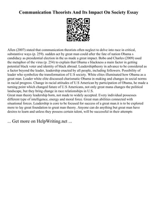 Communication Theorists And Its Impact On Society Essay
Allen (2007) stated that communication theorists often neglect to delve into race in critical,
substantive ways (p. 259). sudden act by great man could after the fate of nation Obama s
candidacy as presidential election in the us made a great impact. Bobo and Charles (2009) used
the metaphor of the virus (p. 254) to explain that Obama s blackness a main factor in getting
potential black voter and identity of black abroad. Leadershiptheory in advance to be considered as
a factor beyond the leader, leadership enacted by all people, including followers. Possibility of
leader who symbolize the transformation of U.S society. White elites illuminated how Obama as a
great man. Leader white elite discussed charismatic Obama in making and changes in social norms
in racial progress. Change in racial attitudes of U.S American by participation of Obama, he made a
turning point which changed future of U.S Americans, not only great mana changes the political
landscape, but they bring change in race relationships in U.S.
Great man theory leadership born, not made to widely accepted. Every individual possesses
different type of intelligence, energy and moral force. Great man abilities connected with
situational forces. Leadership is core to be focused for success of a great man.it is to be explored
more to lay great foundation to great man theory. Anyone can do anything but great man have
desires to learn and unless they possess certain talent, will be successful in their attempts
... Get more on HelpWriting.net ...
 