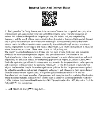 Interest Rate And Interest Rates
1.1 Background of the Study Interest rate is the amount of interest due per period, as a proportion
of the amount lent, deposited or borrowed (called the principal sum). The total interest on an
amount lent or borrowed depends on the principal sum, the interest rate, the compounding
frequency, and the length of time over which it is lent, deposited or borrowed (Wikipedia). Interest
rate as policy instrument can be used to foster meaningful macroeconomic stability,the rate of
interest exacts its influence on the macro economy by transmitting through savings, investment,
output, employment, money supply and balance of payment. As a return on investment in financial
assets, interest rate serves as... Show more content on Helpwriting.net ...
The country s agricultural products is divided into two main groups: food crops and cash crops
produced for home consumption and exports. The special interest of Government in the
Agricultural sector is due to its relevance in the provision of raw materials for industries and most
importantly the provision of food for the teaming population of Nigeria. (Akiri and Adofu 2007).
Basically, agriculture provides 65% employment opportunities for the population to reduce poverty
and contributes to the growth of the economy (Okoro, 2011). The development of agriculture in
Nigeria has been slow despite the various agricultural policies. In fact, the government recognized
the unhealthy condition(such as lack of access to technology, lack of access to farm inputs, lack of
financial empowerment, high risk etc.) of Nigerian agricultural sector since 1970, and has
formulated and introduced a number of programmes and strategies aimed at resolving this situation.
These measures includes, introduction of scheme such as the River Basin Development Authority
(1979), National Accelerated Food Production (NAFP) was introduced in 1972, Operation Feed the
Nation (OFN) was inaugurated
... Get more on HelpWriting.net ...
 